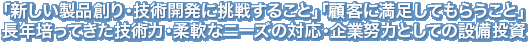 「新しい製品創り・技術開発に挑戦すること」「顧客に満足してもらうこと」長年培ってきた技術力・柔軟なニーズの対応・企業努力としての設備投資